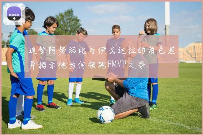 追梦阿努诺比与伊戈达拉的角色差异揭示他为何领跑FMVP之争