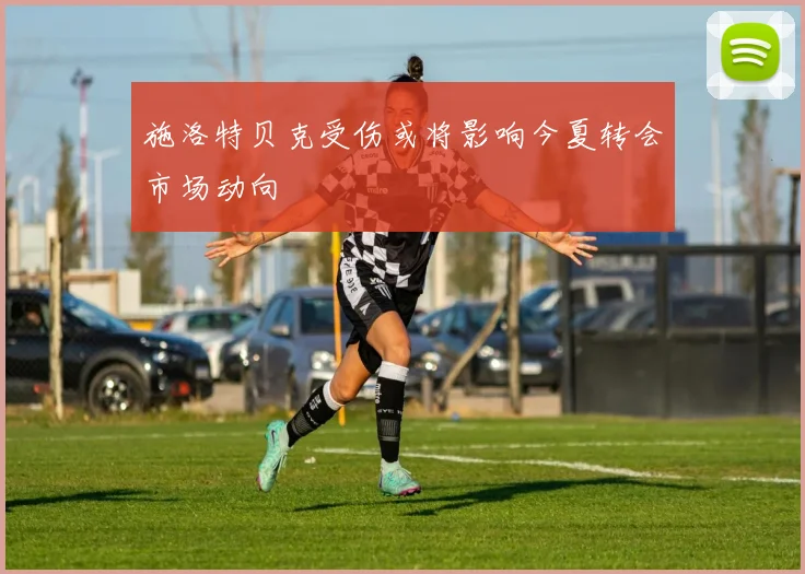 施洛特贝克受伤或将影响今夏转会市场动向