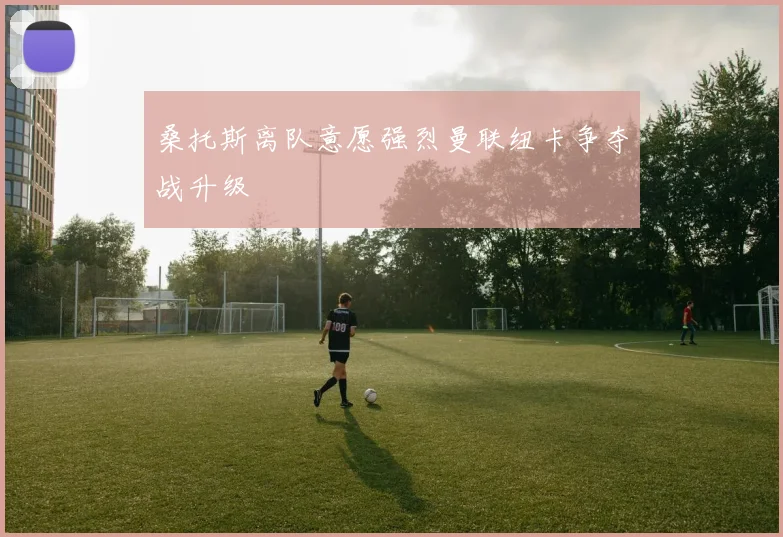 桑托斯离队意愿强烈曼联纽卡争夺战升级