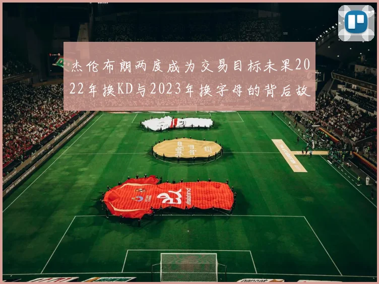 杰伦布朗两度成为交易目标未果2022年换KD与2023年换字母的背后故事