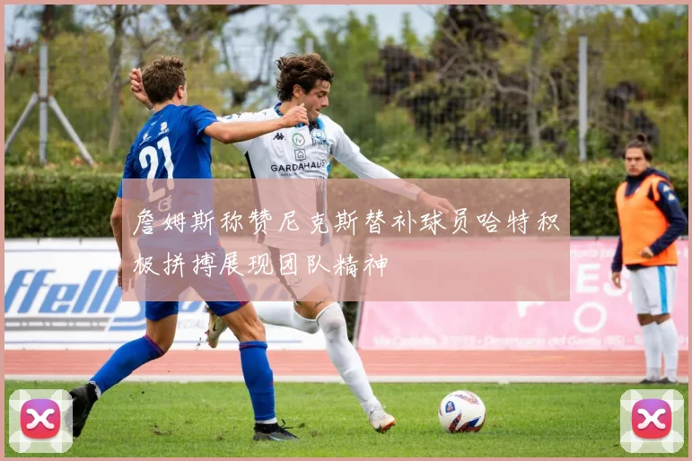 詹姆斯称赞尼克斯替补球员哈特积极拼搏展现团队精神