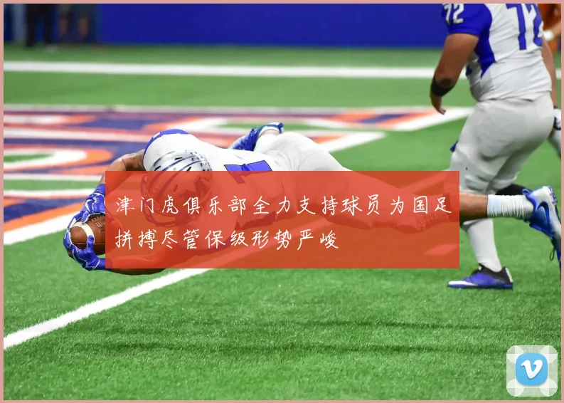 津门虎俱乐部全力支持球员为国足拼搏尽管保级形势严峻