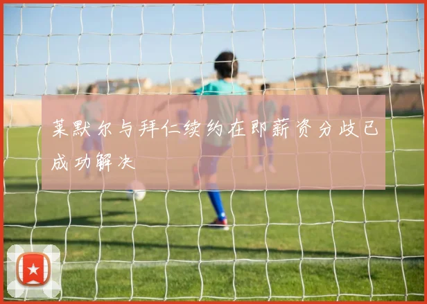 莱默尔与拜仁续约在即薪资分歧已成功解决