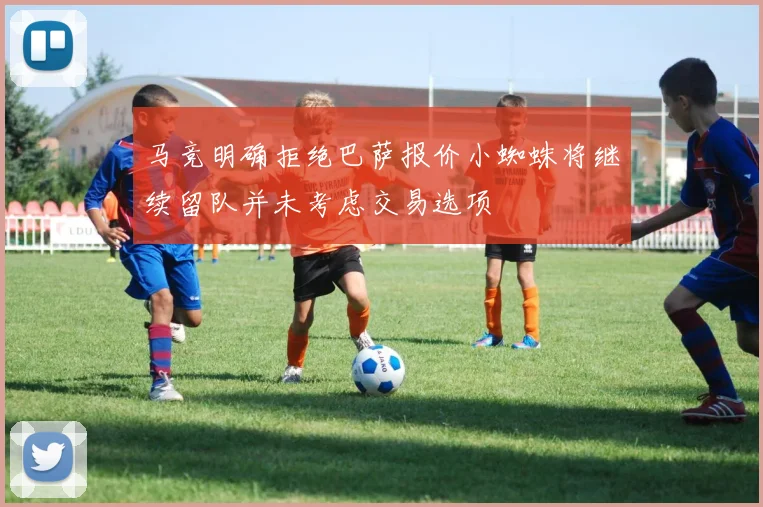 马竞明确拒绝巴萨报价小蜘蛛将继续留队并未考虑交易选项