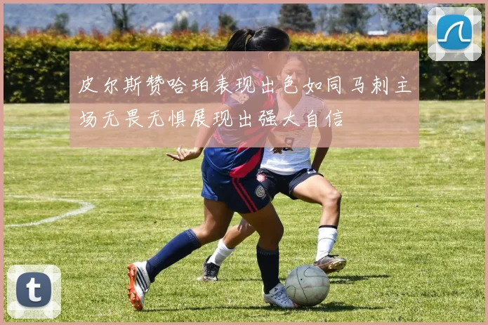 皮尔斯赞哈珀表现出色如同马刺主场无畏无惧展现出强大自信