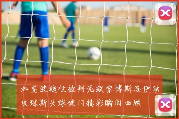 加克波越位被判无效索博斯洛伊助攻琼斯头球破门精彩瞬间回顾