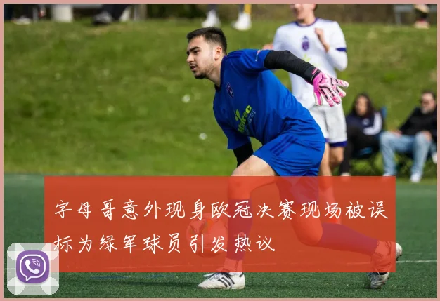 字母哥意外现身欧冠决赛现场被误标为绿军球员引发热议