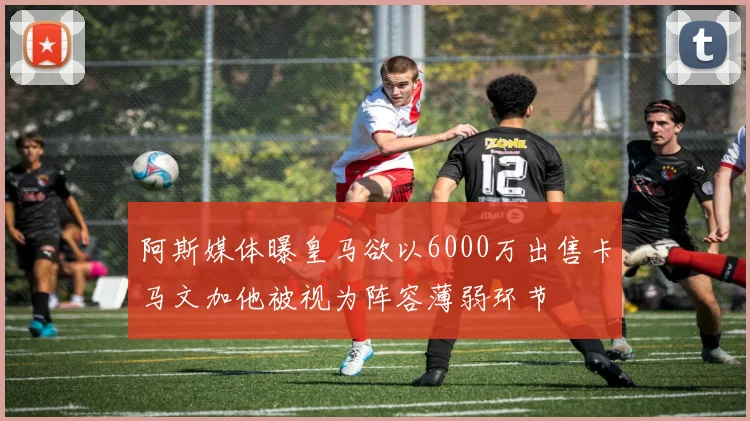 阿斯媒体曝皇马欲以6000万出售卡马文加他被视为阵容薄弱环节
