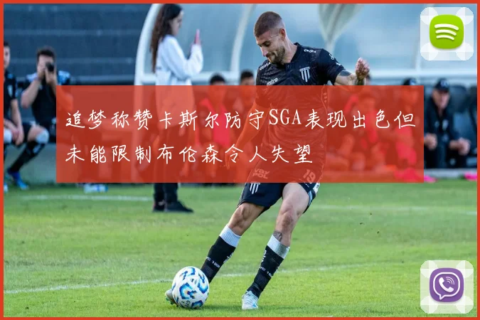 追梦称赞卡斯尔防守SGA表现出色但未能限制布伦森令人失望