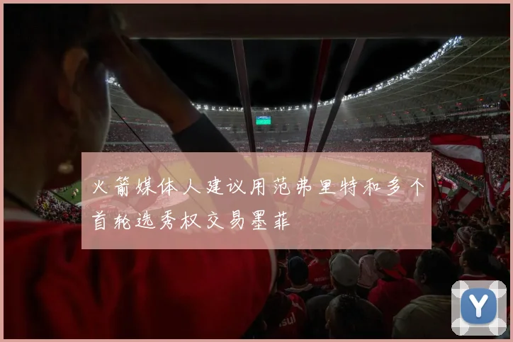 火箭媒体人建议用范弗里特和多个首轮选秀权交易墨菲