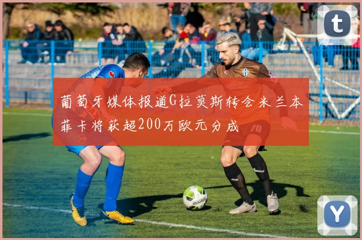 葡萄牙媒体报道G拉莫斯转会米兰本菲卡将获超200万欧元分成
