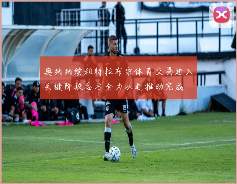 奥纳纳续租特拉布宗体育交易进入关键阶段各方全力以赴推动完成