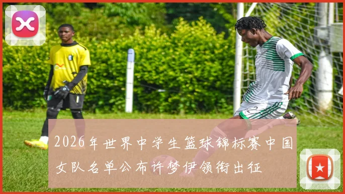 2026年世界中学生篮球锦标赛中国女队名单公布许梦伊领衔出征