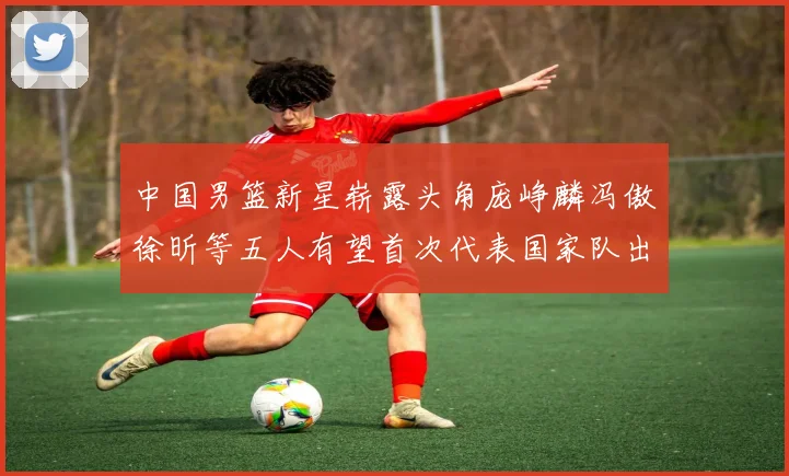 中国男篮新星崭露头角庞峥麟冯傲徐昕等五人有望首次代表国家队出战