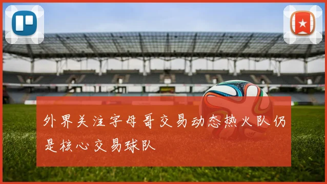 外界关注字母哥交易动态热火队仍是核心交易球队