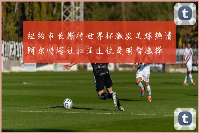 纽约市长期待世界杯激发足球热情阿尔特塔让拉亚上位是明智选择
