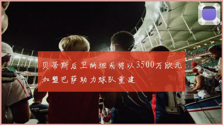 贝蒂斯后卫纳坦或将以3500万欧元加盟巴萨助力球队重建