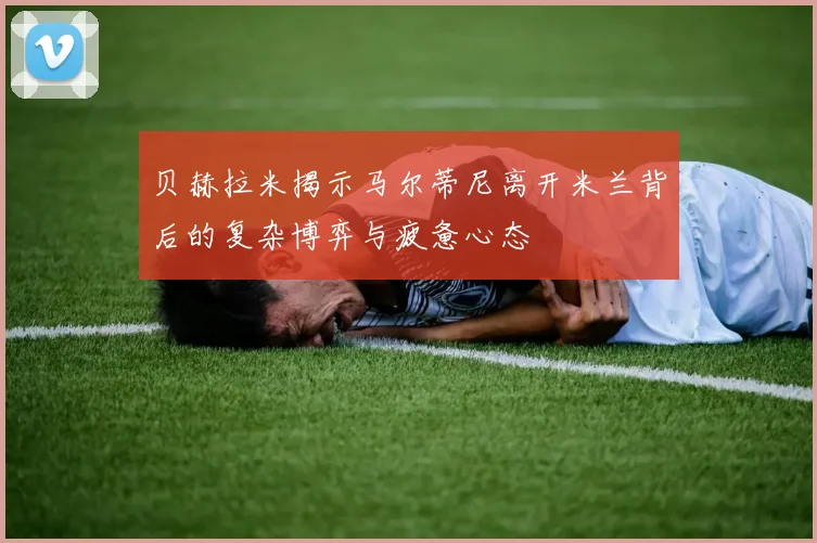 贝赫拉米揭示马尔蒂尼离开米兰背后的复杂博弈与疲惫心态