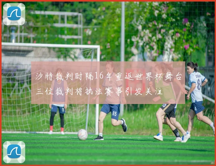 沙特裁判时隔16年重返世界杯舞台三位裁判将执法赛事引发关注