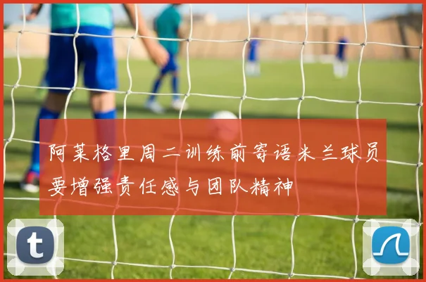 阿莱格里周二训练前寄语米兰球员要增强责任感与团队精神